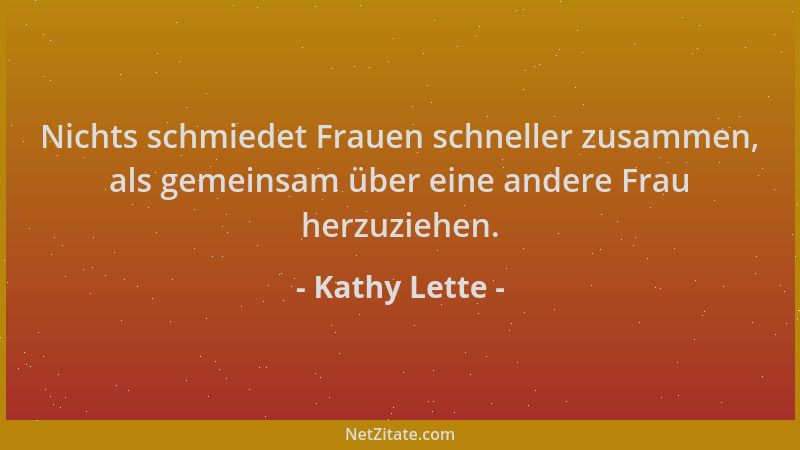Kathy Lette - Nichts schmiedet Frauen schneller zusammen, als gemeinsam über eine andere Frau herzuziehen....