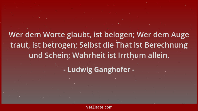 Ludwig Ganghofer - Wer dem Worte glaubt, ist belogen; Wer dem Auge traut, ist betrogen; Selbst die That ist Berechnung und...