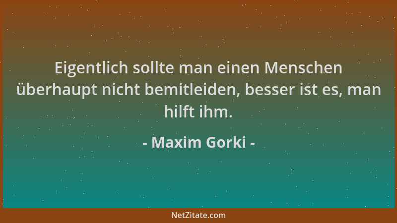 Maxim Gorki - Eigentlich sollte man einen Menschen überhaupt nicht bemitleiden, besser ist es, man hilft ihm....
