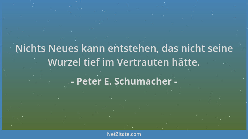 Peter E. Schumacher - Nichts Neues kann entstehen, das nicht seine Wurzel tief im Vertrauten hätte....