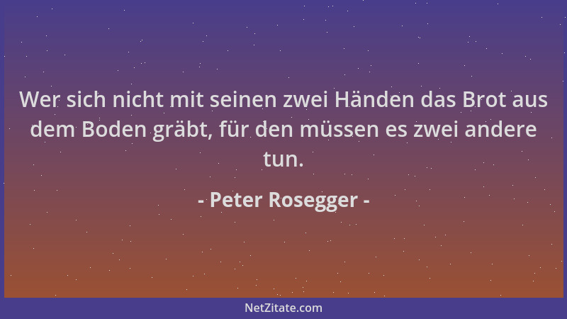 Peter Rosegger - Wer sich nicht mit seinen zwei Händen das Brot aus dem Boden gräbt, für den müssen es zwei andere tun....