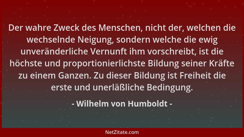 Wilhelm von Humboldt - Der wahre Zweck des Menschen, nicht der, welchen die wechselnde Neigung, sondern welche die ewig unv...