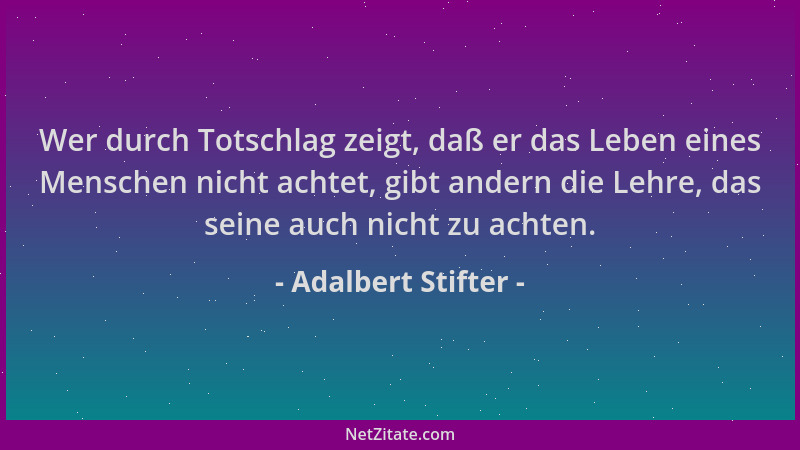 Adalbert Stifter - Wer durch Totschlag zeigt, daß er das Leben eines Menschen nicht achtet, gibt andern die Lehre, das sein...