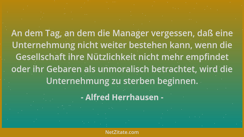 Alfred Herrhausen - An dem Tag, an dem die Manager vergessen, daß eine Unternehmung nicht weiter bestehen kann, wenn die Ge...
