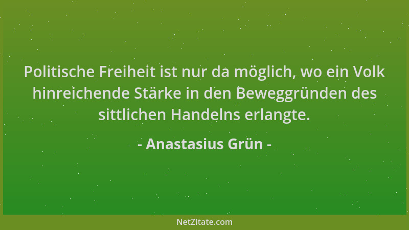 Anastasius Grün - Politische Freiheit ist nur da möglich, wo ein Volk hinreichende Stärke in den Beweggründen des sittliche...