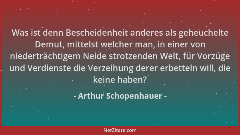 Arthur Schopenhauer - Was ist denn Bescheidenheit anderes als geheuchelte Demut, mittelst welcher man, in einer von niedert...