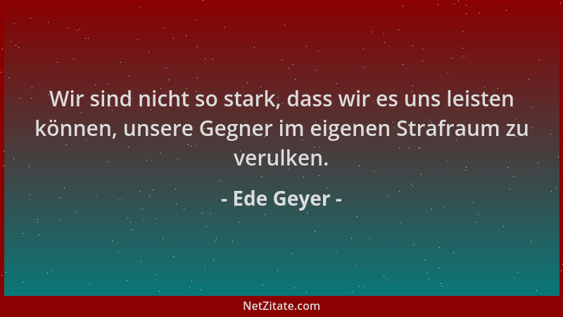 Ede Geyer - Wir sind nicht so stark, dass wir es uns leisten können, unsere Gegner im eigenen Strafraum zu verulken....