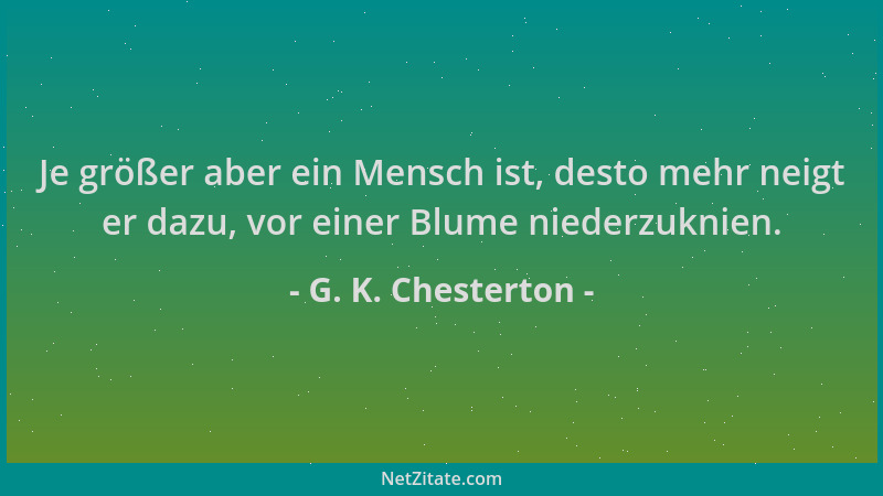 G. K. Chesterton - Je größer aber ein Mensch ist, desto mehr neigt er dazu, vor einer Blume niederzuknien....