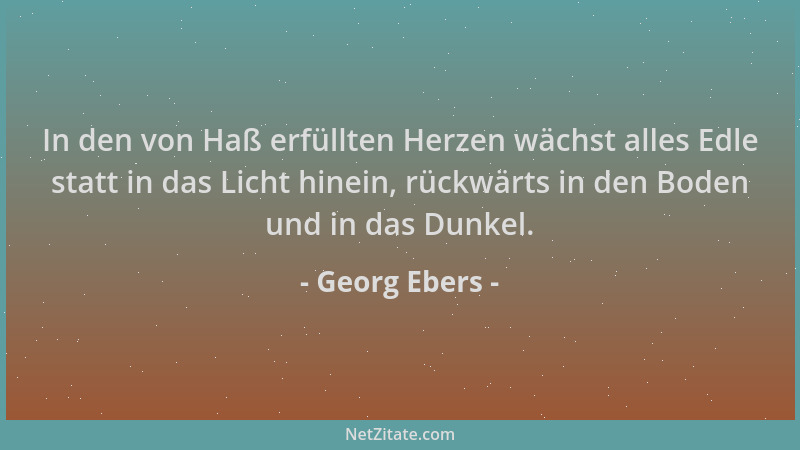Georg Ebers - In den von Haß erfüllten Herzen wächst alles Edle statt in das Licht hinein, rückwärts in den Boden und in da...