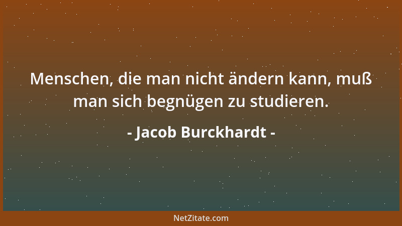 Jacob Burckhardt - Menschen, die man nicht ändern kann, muß man sich begnügen zu studieren....