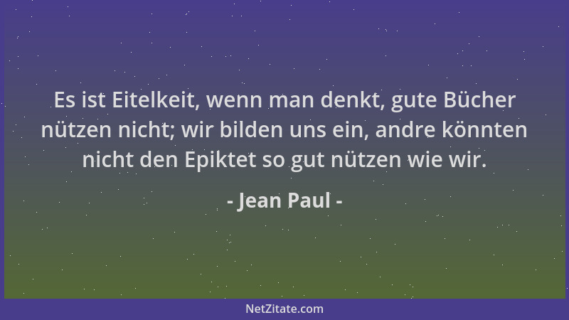 Jean Paul - Es ist Eitelkeit, wenn man denkt, gute Bücher nützen nicht; wir bilden uns ein, andre könnten nicht den Epiktet...