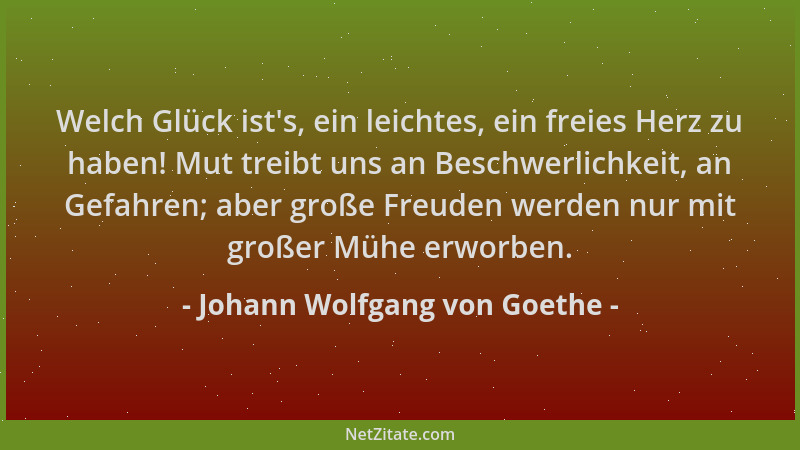 Johann Wolfgang von Goethe - Welch Glück ist 's, ein leichtes, ein freies Herz zu haben! Mut treibt uns an Beschwerlichkeit,...