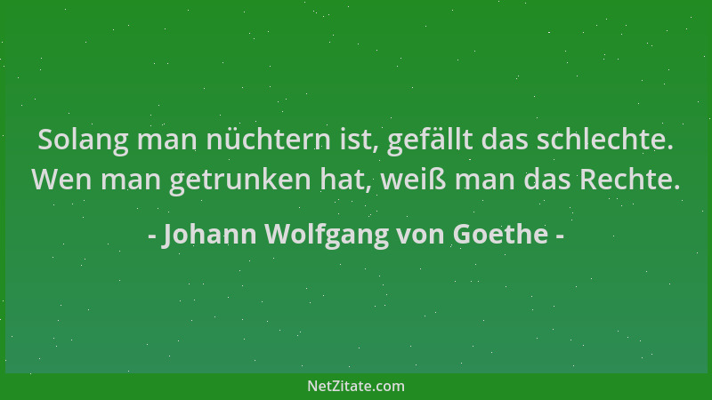 Johann Wolfgang von Goethe - Solang man nüchtern ist, gefällt das schlechte. Wen man getrunken hat, weiß man das Rechte....