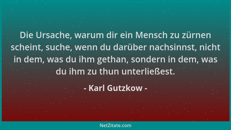 Karl Gutzkow - Die Ursache, warum dir ein Mensch zu zürnen scheint, suche, wenn du darüber nachsinnst, nicht in dem, was du...