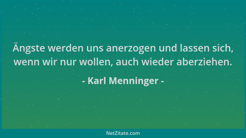 Karl Menninger - Ängste werden uns anerzogen und lassen sich, wenn wir nur wollen, auch wieder aberziehen....