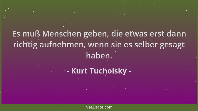 Kurt Tucholsky - Es muß Menschen geben, die etwas erst dann richtig aufnehmen, wenn sie es selber gesagt haben....