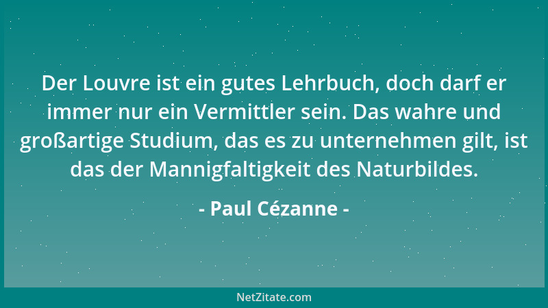 Paul Cézanne - Der Louvre ist ein gutes Lehrbuch, doch darf er immer nur ein Vermittler sein. Das wahre und großartige Stud...