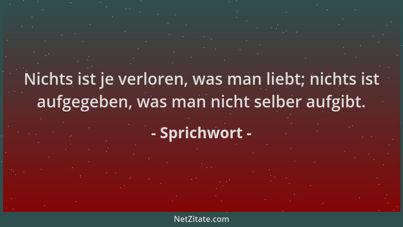 Sprichwort - Nichts ist je verloren, was man liebt; nichts ist aufgegeben, was man nicht selber aufgibt....