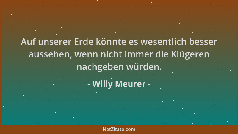 Willy Meurer - Auf unserer Erde könnte es wesentlich besser aussehen, wenn nicht immer die Klügeren nachgeben würden....