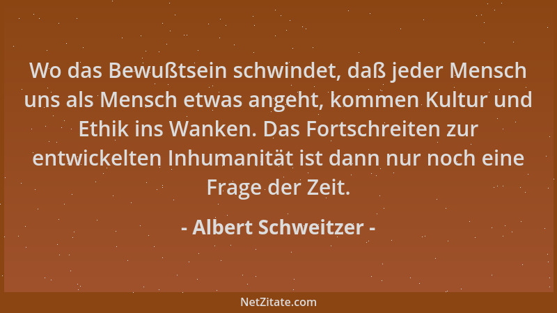 Albert Schweitzer - Wo das Bewußtsein schwindet, daß jeder Mensch uns als Mensch etwas angeht, kommen Kultur und Ethik ins...
