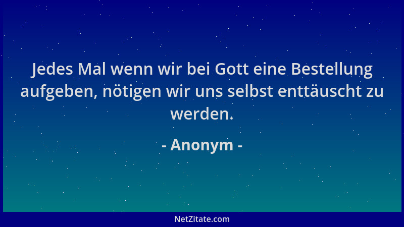 Anonym - Jedes Mal wenn wir bei Gott eine Bestellung aufgeben, nötigen wir uns selbst enttäuscht zu werden....