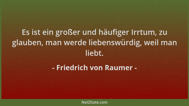 Friedrich von Raumer - Es ist ein großer und häufiger Irrtum, zu glauben, man werde liebenswürdig, weil man liebt....