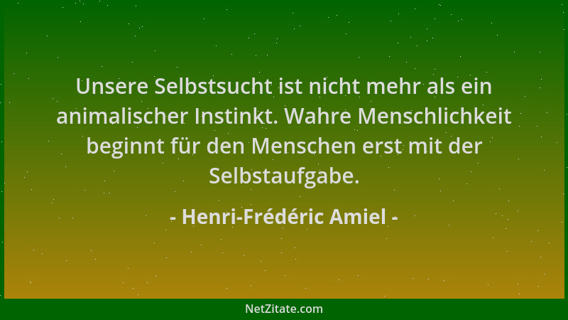 Henri-Frédéric Amiel - Unsere Selbstsucht ist nicht mehr als ein animalischer Instinkt. Wahre Menschlichkeit beginnt für de...