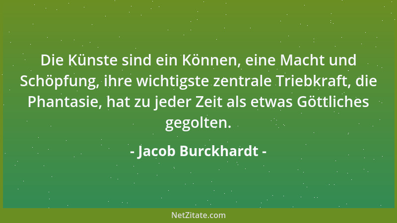 Jacob Burckhardt - Die Künste sind ein Können, eine Macht und Schöpfung, ihre wichtigste zentrale Triebkraft, die Phantasie...