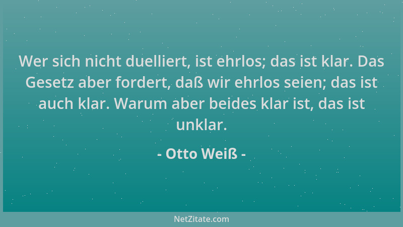 Otto Weiß - Wer sich nicht duelliert, ist ehrlos; das ist klar. Das Gesetz aber fordert, daß wir ehrlos seien; das ist auch...