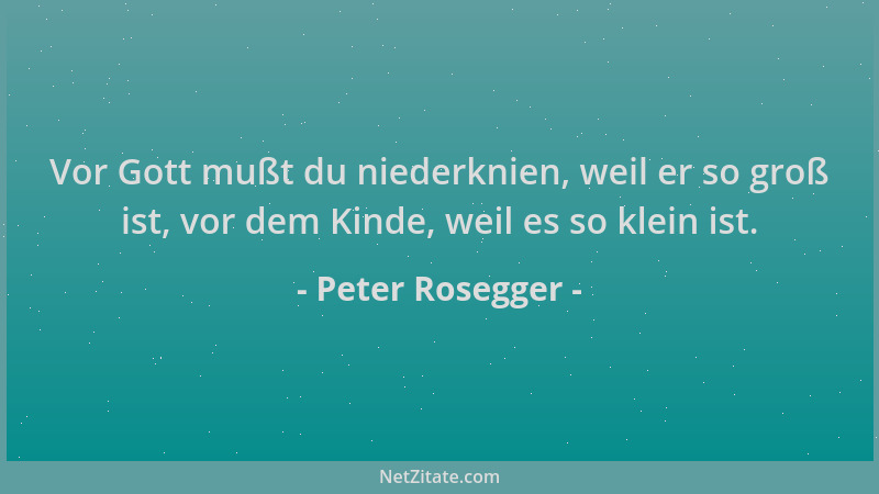 Peter Rosegger - Vor Gott mußt du niederknien, weil er so groß ist, vor dem Kinde, weil es so klein ist....