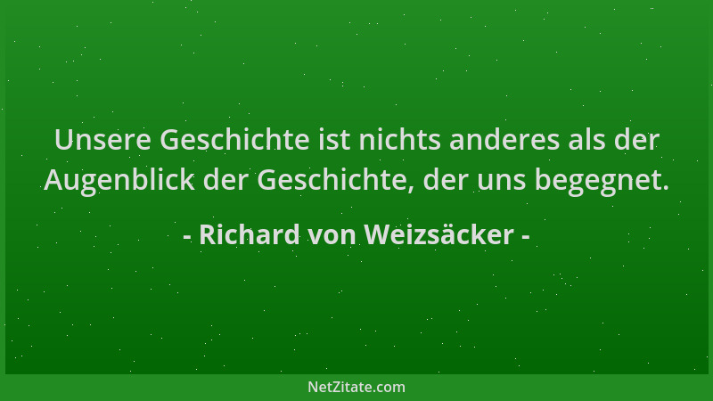Richard von Weizsäcker - Unsere Geschichte ist nichts anderes als der Augenblick der Geschichte, der uns begegnet....