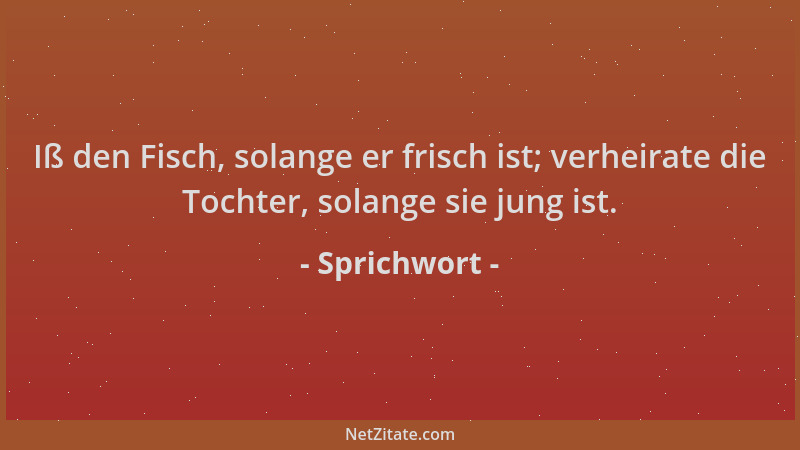 Sprichwort - Iß den Fisch, solange er frisch ist; verheirate die Tochter, solange sie jung ist....
