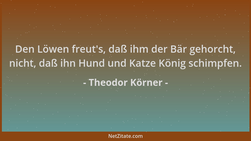 Theodor Körner - Den Löwen freut 's, daß ihm der Bär gehorcht, nicht, daß ihn Hund und Katze König schimpfen....