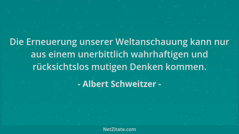 Albert Schweitzer - Die Erneuerung unserer Weltanschauung kann nur aus einem unerbittlich wahrhaftigen und rücksichtslos mu...