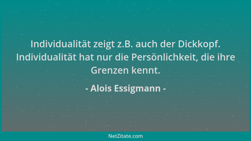 Alois Essigmann - Individualität zeigt z.B. auch der Dickkopf. Individualität hat nur die Persönlichkeit, die ihre Grenzen...