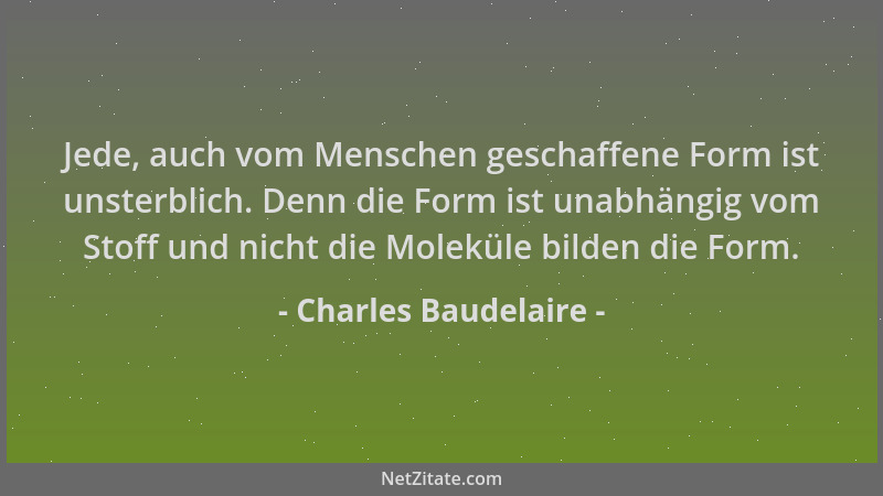Charles Baudelaire - Jede, auch vom Menschen geschaffene Form ist unsterblich. Denn die Form ist unabhängig vom Stoff und n...