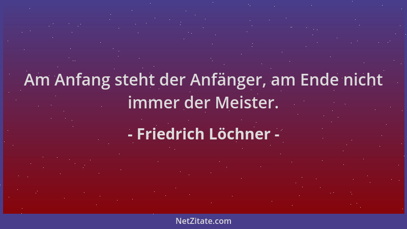 Friedrich Löchner - Am Anfang steht der Anfänger, am Ende nicht immer der Meister....