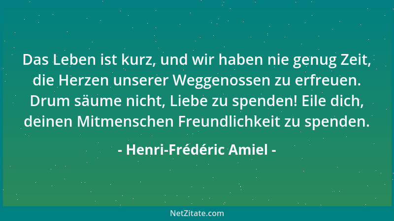 Henri-Frédéric Amiel - Das Leben ist kurz, und wir haben nie genug Zeit, die Herzen unserer Weggenossen zu erfreuen. Drum s...