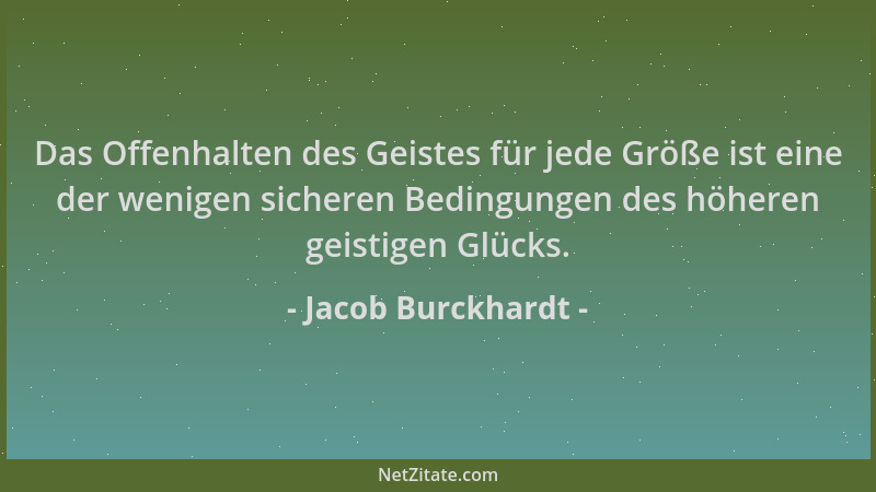 Jacob Burckhardt - Das Offenhalten des Geistes für jede Größe ist eine der wenigen sicheren Bedingungen des höheren geistig...