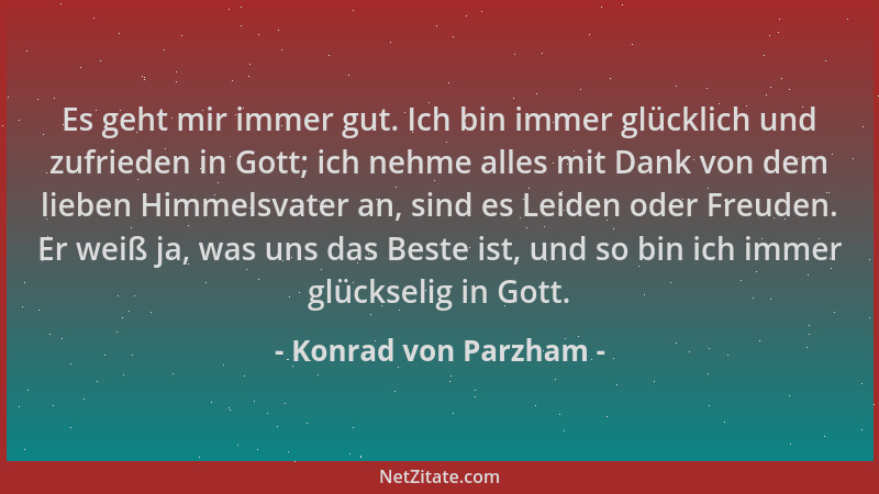 Konrad von Parzham - Es geht mir immer gut. Ich bin immer glücklich und zufrieden in Gott; ich nehme alles mit Dank von dem...