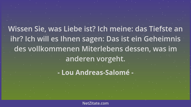 Lou Andreas-Salomé - Wissen Sie, was Liebe ist? Ich meine: das Tiefste an ihr? Ich will es Ihnen sagen: Das ist ein Geheimn...