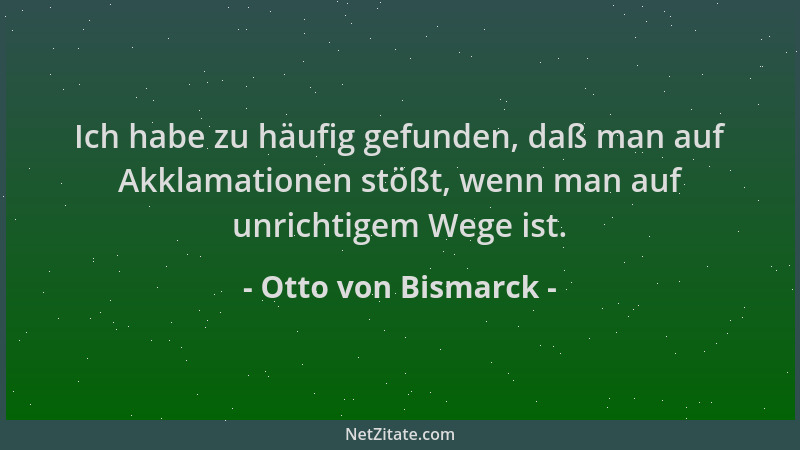Otto von Bismarck - Ich habe zu häufig gefunden, daß man auf Akklamationen stößt, wenn man auf unrichtigem Wege ist....