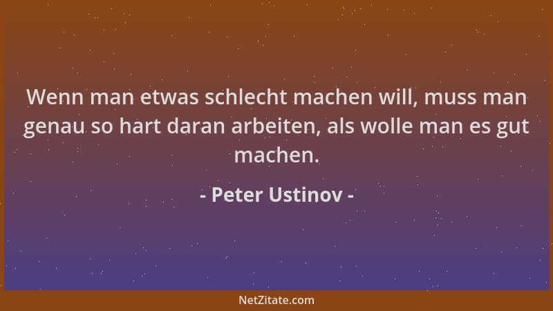 Peter Ustinov - Wenn man etwas schlecht machen will, muss man genau so hart daran arbeiten, als wolle man es gut machen....