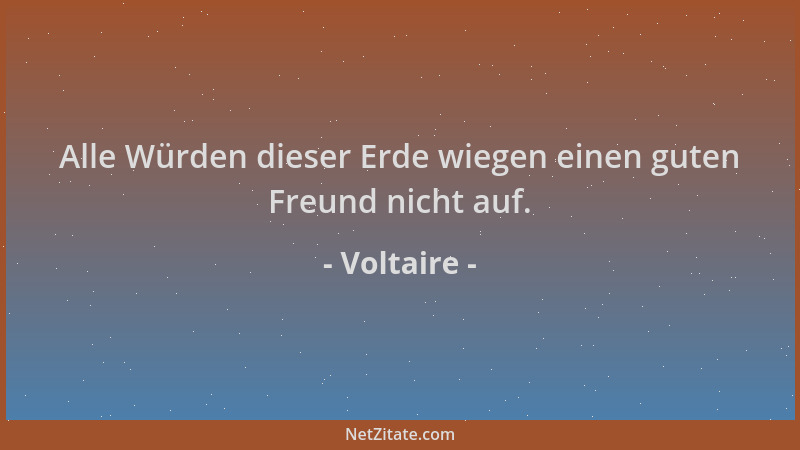 Voltaire - Alle Würden dieser Erde wiegen einen guten Freund nicht auf....