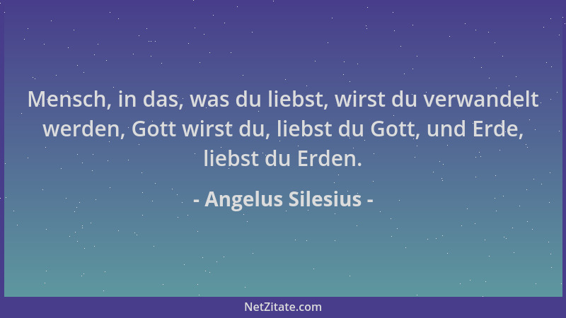 Angelus Silesius - Mensch, in das, was du liebst, wirst du verwandelt werden, Gott wirst du, liebst du Gott, und Erde, lieb...