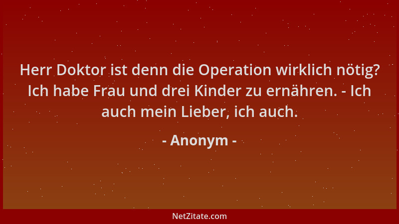 Anonym - Herr Doktor ist denn die Operation wirklich nötig? Ich habe Frau und drei Kinder zu ernähren. - Ich auch mein Lieb...