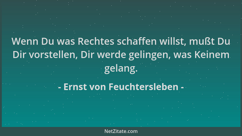 Ernst von Feuchtersleben - Wenn Du was Rechtes schaffen willst, mußt Du Dir vorstellen, Dir werde gelingen, was Keinem gela...