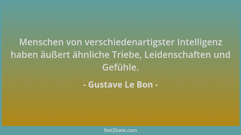 Gustave Le Bon - Menschen von verschiedenartigster Intelligenz haben äußert ähnliche Triebe, Leidenschaften und Gefühle....