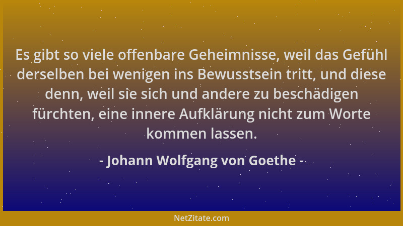 Johann Wolfgang von Goethe - Es gibt so viele offenbare Geheimnisse, weil das Gefühl derselben bei wenigen ins Bewusstsein...