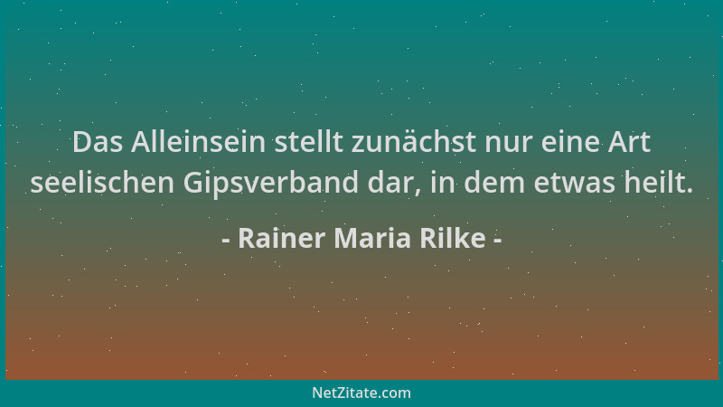 Rainer Maria Rilke - Das Alleinsein stellt zunächst nur eine Art seelischen Gipsverband dar, in dem etwas heilt....